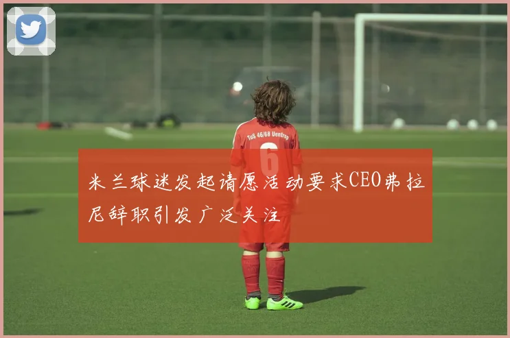 米兰球迷发起请愿活动要求CEO弗拉尼辞职引发广泛关注