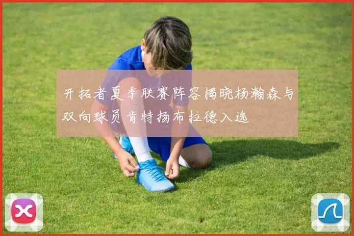开拓者夏季联赛阵容揭晓杨瀚森与双向球员肯特扬布拉德入选
