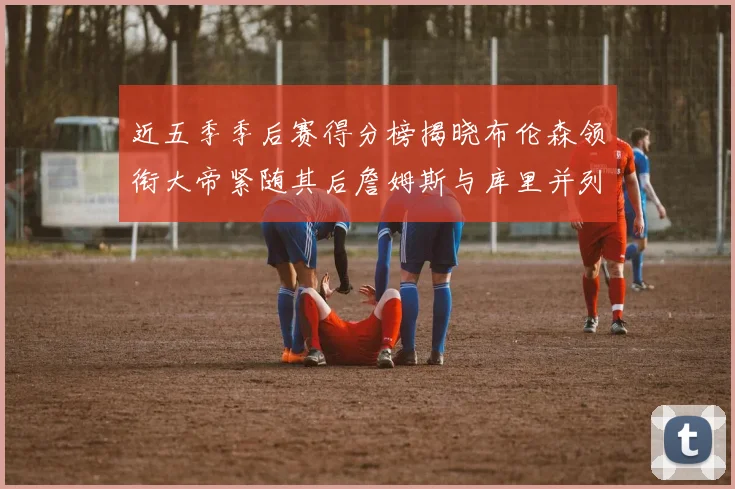 近五季季后赛得分榜揭晓布伦森领衔大帝紧随其后詹姆斯与库里并列第四
