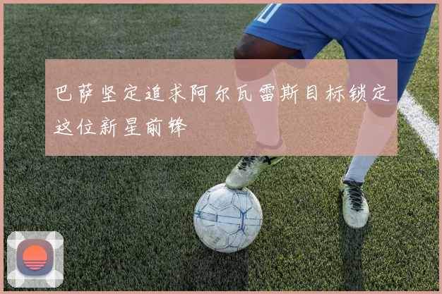 巴萨坚定追求阿尔瓦雷斯目标锁定这位新星前锋