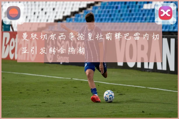 曼联切尔西争抢皇社前锋巴雷内切亚引发转会热潮