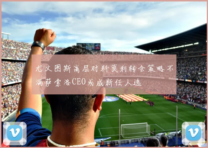 尤文图斯高层对科莫利转会策略不满萨索洛CEO或成新任人选