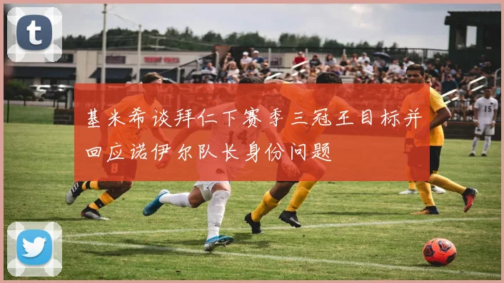 基米希谈拜仁下赛季三冠王目标并回应诺伊尔队长身份问题
