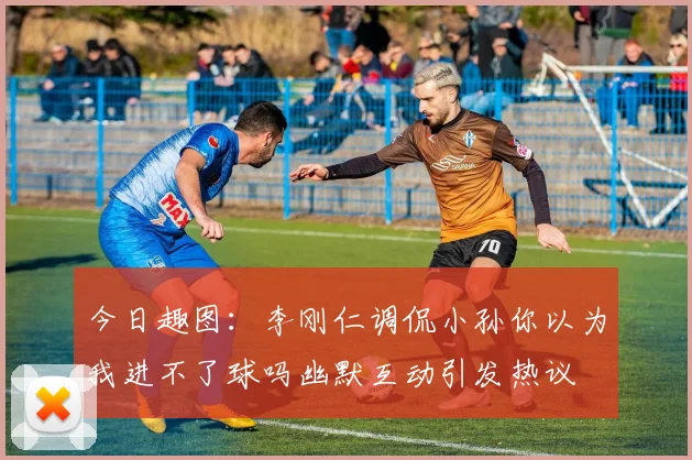 今日趣图：李刚仁调侃小孙你以为我进不了球吗幽默互动引发热议