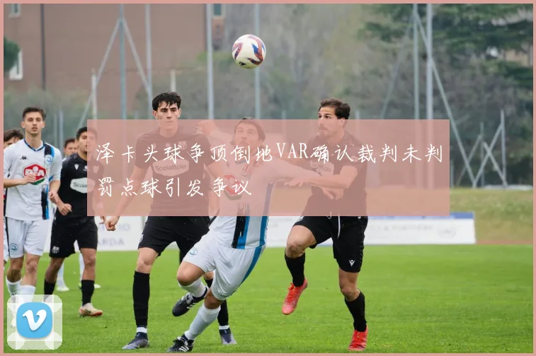 泽卡头球争顶倒地VAR确认裁判未判罚点球引发争议