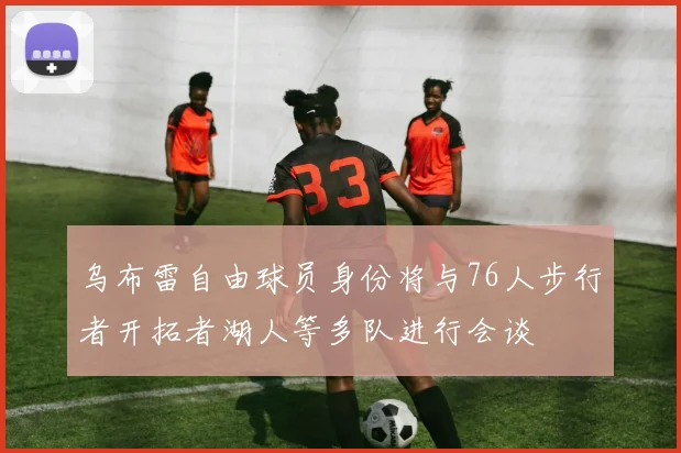 乌布雷自由球员身份将与76人步行者开拓者湖人等多队进行会谈